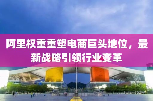 阿里權(quán)重重塑電商巨頭地位，最新戰(zhàn)略引領(lǐng)行業(yè)變革