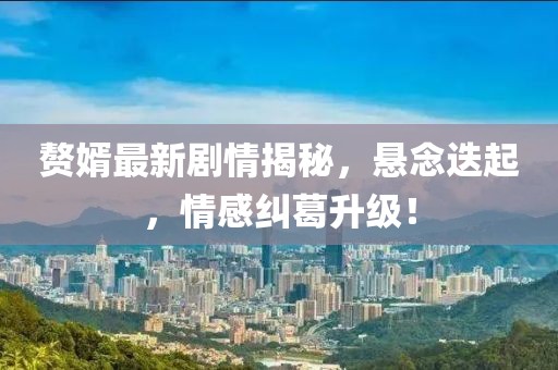 贅婿最新劇情揭秘，懸念迭起，情感糾葛升級！