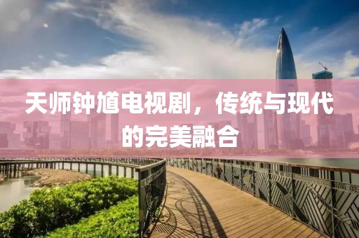 天師鐘馗電視劇，傳統(tǒng)與現(xiàn)代的完美融合