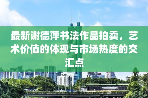 最新謝德萍書法作品拍賣，藝術(shù)價值的體現(xiàn)與市場熱度的交匯點