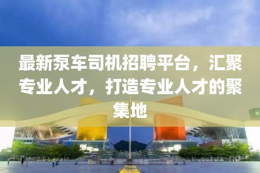 最新泵車司機招聘平臺，匯聚專業(yè)人才，打造專業(yè)人才的聚集地