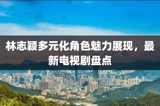 林志穎多元化角色魅力展現(xiàn)，最新電視劇盤點(diǎn)
