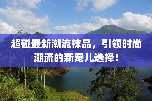 超碰最新潮流襪品，引領(lǐng)時尚潮流的新寵兒選擇！