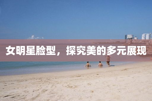 女明星臉型，探究美的多元展現(xiàn)