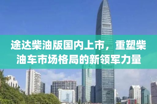 途達(dá)柴油版國內(nèi)上市，重塑柴油車市場格局的新領(lǐng)軍力量