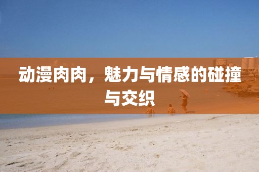 動漫肉肉，魅力與情感的碰撞與交織
