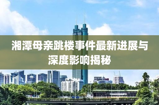 湘潭母親跳樓事件最新進(jìn)展與深度影響揭秘