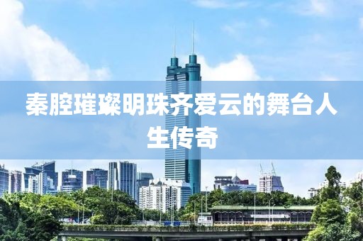 秦腔璀璨明珠齊愛云的舞臺(tái)人生傳奇