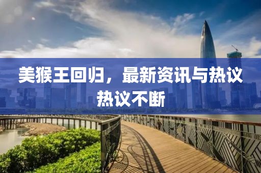 美猴王回歸，最新資訊與熱議熱議不斷