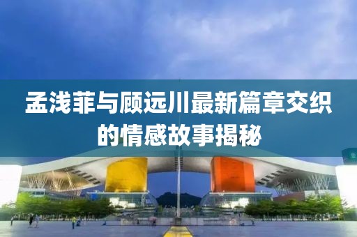 孟淺菲與顧遠(yuǎn)川最新篇章交織的情感故事揭秘