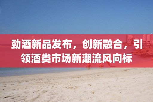 勁酒新品發(fā)布，創(chuàng)新融合，引領(lǐng)酒類市場(chǎng)新潮流風(fēng)向標(biāo)