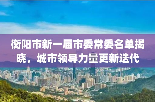 衡陽(yáng)市新一屆市委常委名單揭曉，城市領(lǐng)導(dǎo)力量更新迭代