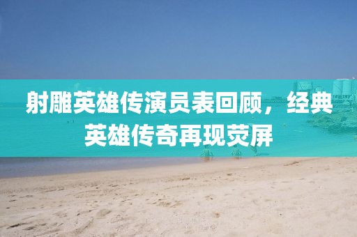 射雕英雄傳演員表回顧，經(jīng)典英雄傳奇再現(xiàn)熒屏