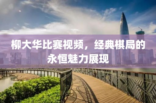 柳大華比賽視頻，經(jīng)典棋局的永恒魅力展現(xiàn)