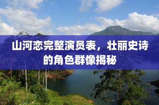 山河戀完整演員表，壯麗史詩的角色群像揭秘