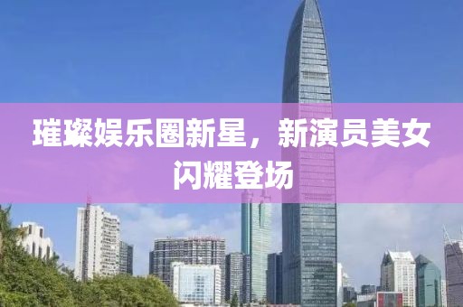 璀璨娛樂(lè)圈新星，新演員美女閃耀登場(chǎng)