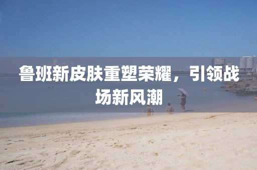 魯班新皮膚重塑榮耀，引領(lǐng)戰(zhàn)場新風(fēng)潮