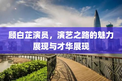 顧白芷演員，演藝之路的魅力展現(xiàn)與才華展現(xiàn)