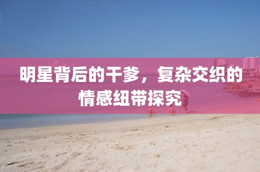 明星背后的干爹，復(fù)雜交織的情感紐帶探究