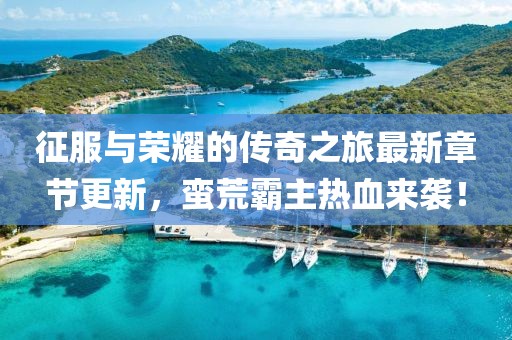 征服與榮耀的傳奇之旅最新章節(jié)更新，蠻荒霸主熱血來襲！