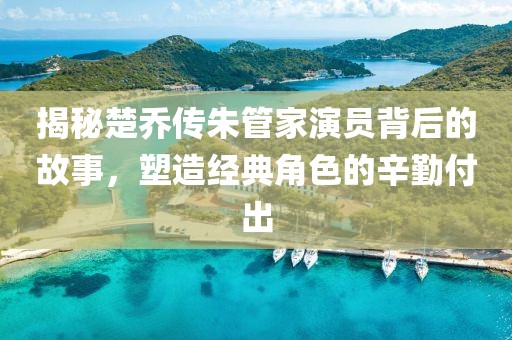 揭秘楚喬傳朱管家演員背后的故事，塑造經(jīng)典角色的辛勤付出