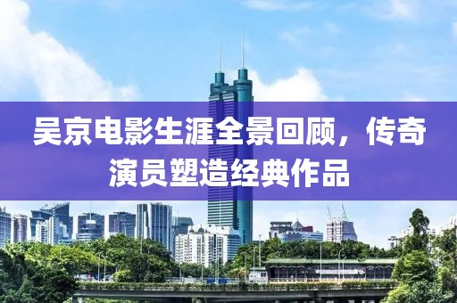 吳京電影生涯全景回顧，傳奇演員塑造經(jīng)典作品