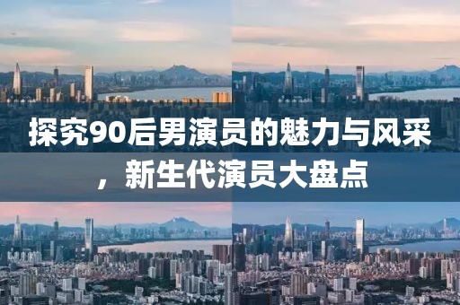 探究90后男演員的魅力與風(fēng)采，新生代演員大盤點(diǎn)