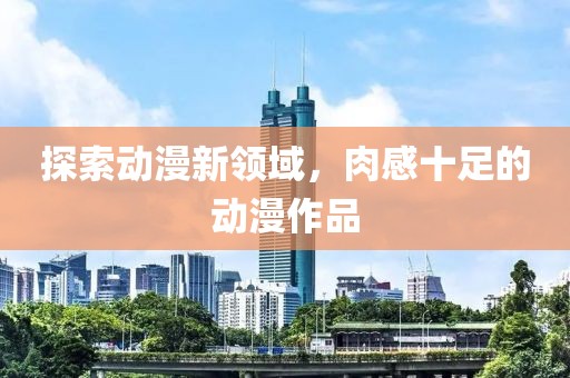 探索動(dòng)漫新領(lǐng)域，肉感十足的動(dòng)漫作品