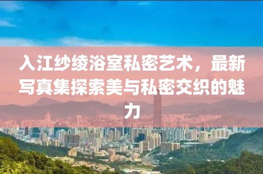 入江紗綾浴室私密藝術(shù)，最新寫真集探索美與私密交織的魅力