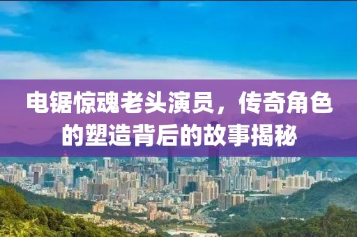 電鋸驚魂老頭演員，傳奇角色的塑造背后的故事揭秘