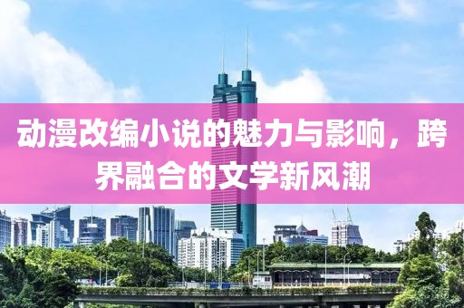 動漫改編小說的魅力與影響，跨界融合的文學(xué)新風(fēng)潮