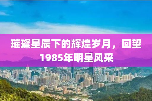 璀璨星辰下的輝煌歲月，回望1985年明星風(fēng)采