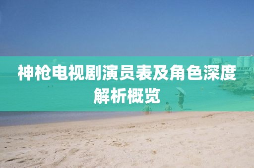 神槍電視劇演員表及角色深度解析概覽