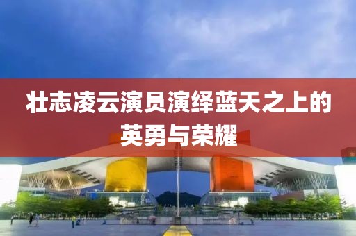 壯志凌云演員演繹藍(lán)天之上的英勇與榮耀