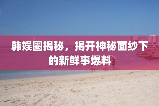 韓娛圈揭秘，揭開(kāi)神秘面紗下的新鮮事爆料