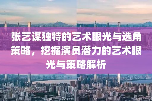 張藝謀獨特的藝術(shù)眼光與選角策略，挖掘演員潛力的藝術(shù)眼光與策略解析