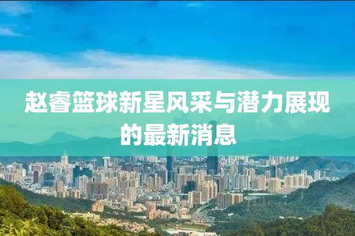 趙?；@球新星風(fēng)采與潛力展現(xiàn)的最新消息