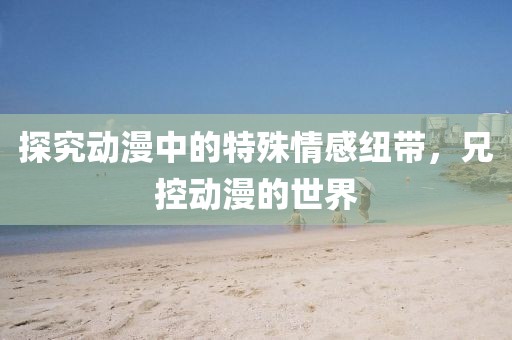 探究動(dòng)漫中的特殊情感紐帶，兄控動(dòng)漫的世界