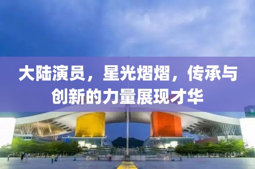 大陸演員，星光熠熠，傳承與創(chuàng)新的力量展現(xiàn)才華