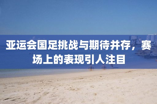 亞運會國足挑戰(zhàn)與期待并存，賽場上的表現(xiàn)引人注目