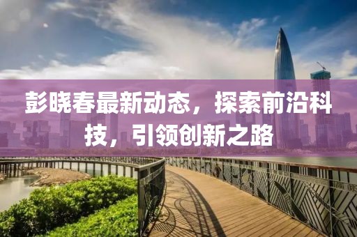 彭曉春最新動(dòng)態(tài)，探索前沿科技，引領(lǐng)創(chuàng)新之路