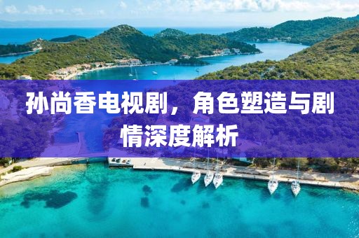 孫尚香電視劇，角色塑造與劇情深度解析