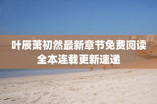 葉辰蕭初然最新章節(jié)免費(fèi)閱讀全本連載更新速遞