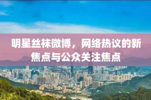 明星絲襪微博，網(wǎng)絡(luò)熱議的新焦點(diǎn)與公眾關(guān)注焦點(diǎn)