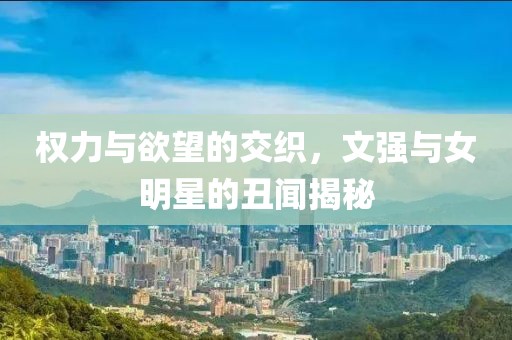 權(quán)力與欲望的交織，文強與女明星的丑聞揭秘