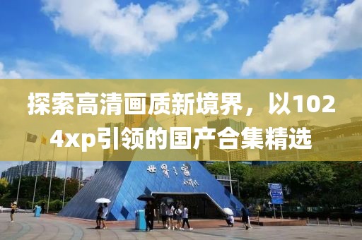 探索高清畫質(zhì)新境界，以1024xp引領(lǐng)的國產(chǎn)合集精選