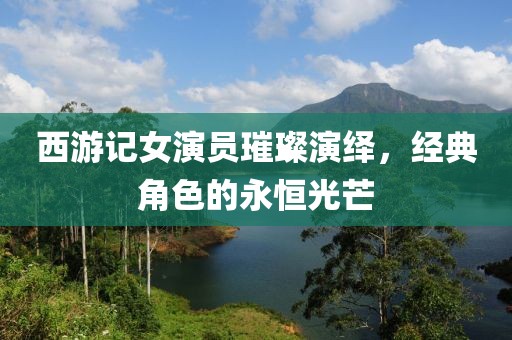 西游記女演員璀璨演繹，經(jīng)典角色的永恒光芒