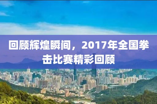 回顧輝煌瞬間，2017年全國拳擊比賽精彩回顧