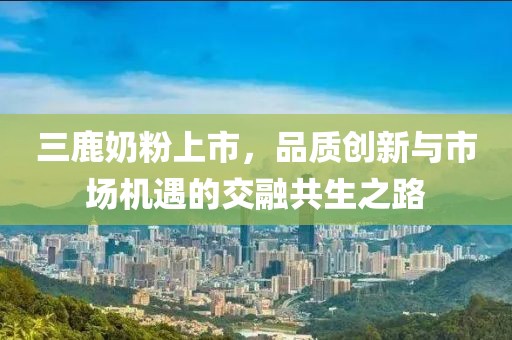 三鹿奶粉上市，品質(zhì)創(chuàng)新與市場機(jī)遇的交融共生之路