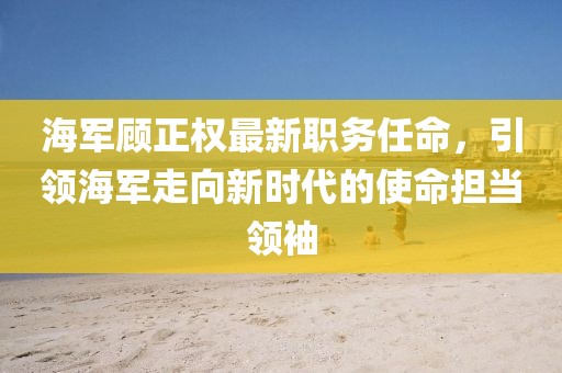 海軍顧正權(quán)最新職務(wù)任命，引領(lǐng)海軍走向新時(shí)代的使命擔(dān)當(dāng)領(lǐng)袖